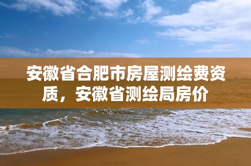 安徽省合肥市房屋測繪費資質，安徽省測繪局房價