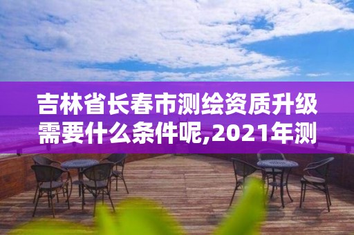 吉林省長春市測繪資質升級需要什么條件呢,2021年測繪資質申報條件。