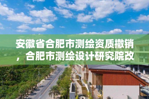 安徽省合肥市測繪資質撤銷，合肥市測繪設計研究院改制