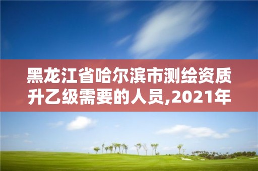 黑龍江省哈爾濱市測繪資質升乙級需要的人員,2021年測繪資質乙級人員要求。