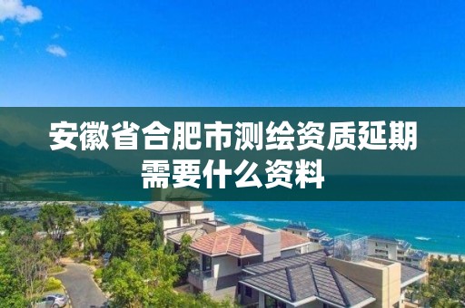 安徽省合肥市測繪資質延期需要什么資料