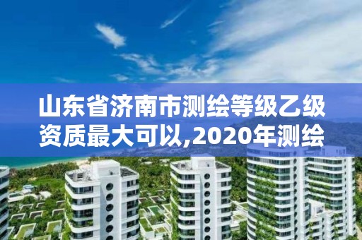 山東省濟南市測繪等級乙級資質最大可以,2020年測繪資質乙級需要什么條件。