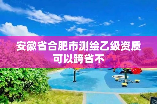 安徽省合肥市測繪乙級資質可以跨省不