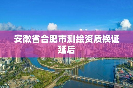 安徽省合肥市測繪資質換證延后