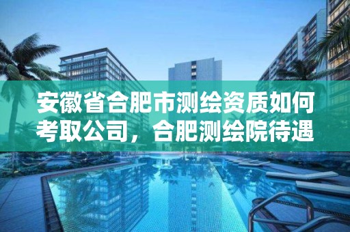 安徽省合肥市測繪資質如何考取公司，合肥測繪院待遇怎么樣