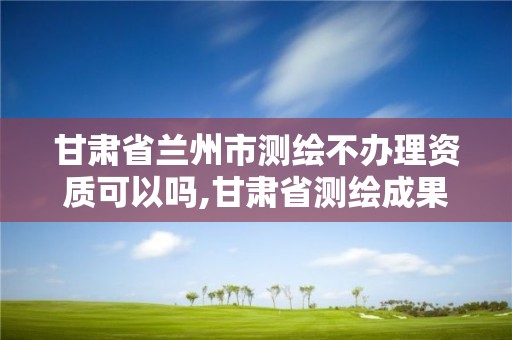 甘肅省蘭州市測繪不辦理資質可以嗎,甘肅省測繪成果管理辦法。