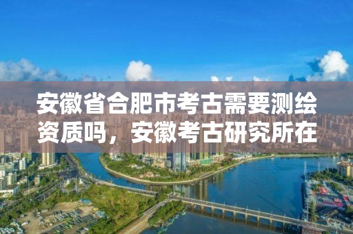 安徽省合肥市考古需要測繪資質嗎，安徽考古研究所在哪