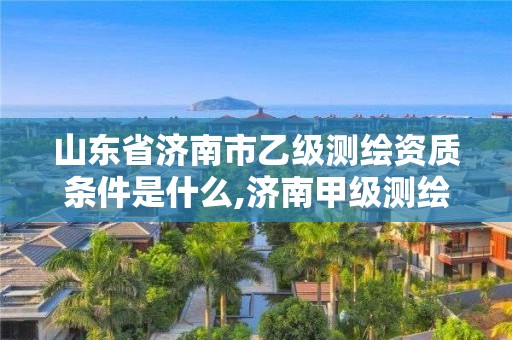 山東省濟南市乙級測繪資質條件是什么,濟南甲級測繪公司。