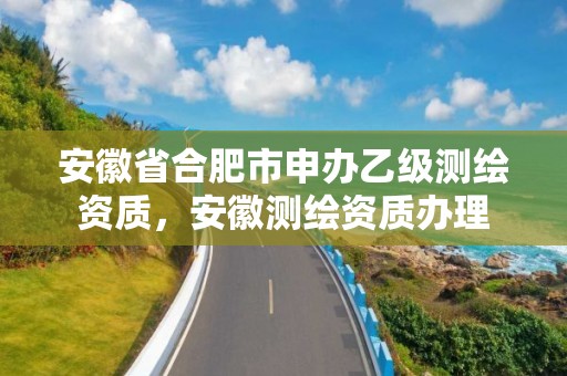 安徽省合肥市申辦乙級測繪資質(zhì)，安徽測繪資質(zhì)辦理