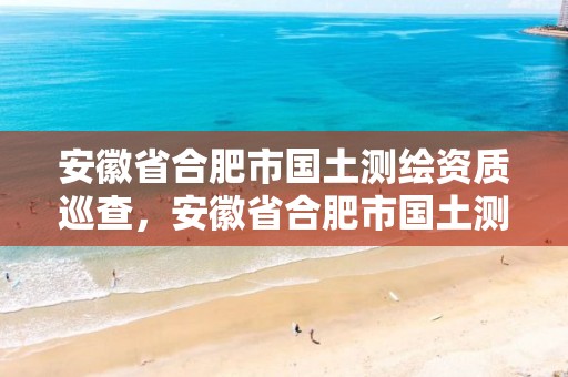 安徽省合肥市國(guó)土測(cè)繪資質(zhì)巡查，安徽省合肥市國(guó)土測(cè)繪資質(zhì)巡查中心電話(huà)