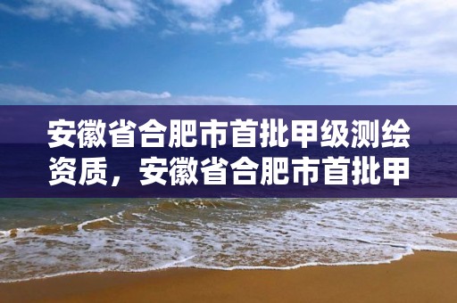 安徽省合肥市首批甲級(jí)測(cè)繪資質(zhì)，安徽省合肥市首批甲級(jí)測(cè)繪資質(zhì)企業(yè)名單