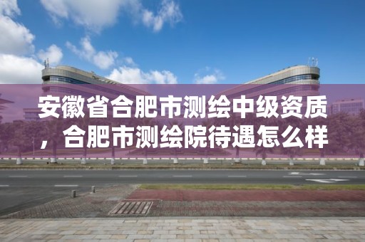 安徽省合肥市測繪中級資質，合肥市測繪院待遇怎么樣