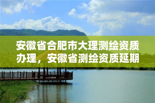 安徽省合肥市大理測(cè)繪資質(zhì)辦理，安徽省測(cè)繪資質(zhì)延期公告