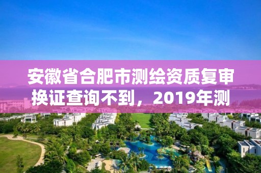 安徽省合肥市測繪資質(zhì)復審換證查詢不到，2019年測繪資質(zhì)換證