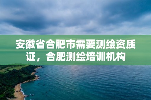 安徽省合肥市需要測繪資質證，合肥測繪培訓機構