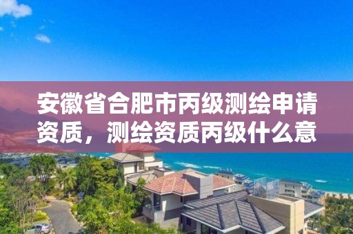 安徽省合肥市丙級測繪申請資質，測繪資質丙級什么意思