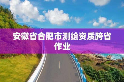 安徽省合肥市測繪資質(zhì)跨省作業(yè)