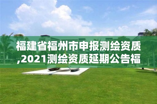 福建省福州市申報測繪資質,2021測繪資質延期公告福建省。