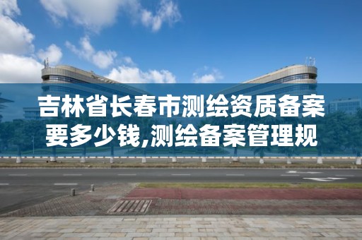 吉林省長春市測繪資質備案要多少錢,測繪備案管理規定。