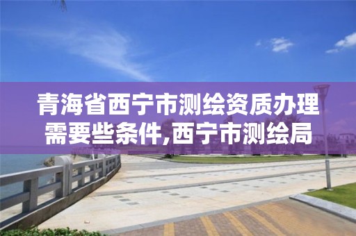 青海省西寧市測繪資質辦理需要些條件,西寧市測繪局2020招聘。