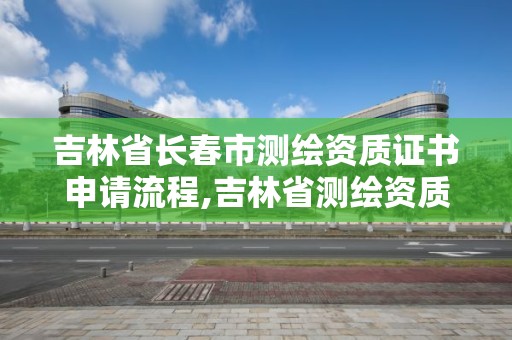 吉林省長春市測繪資質證書申請流程,吉林省測繪資質查詢。