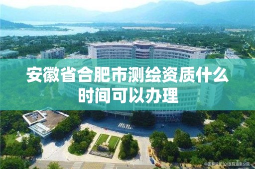 安徽省合肥市測繪資質什么時間可以辦理