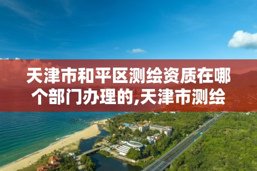 天津市和平區測繪資質在哪個部門辦理的,天津市測繪院是什么單位性質。