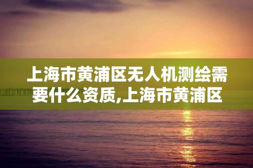 上海市黃浦區無人機測繪需要什么資質,上海市黃浦區無人機測繪需要什么資質的。