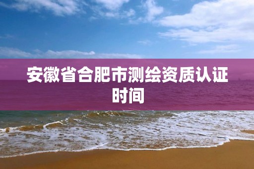 安徽省合肥市測繪資質(zhì)認證時間