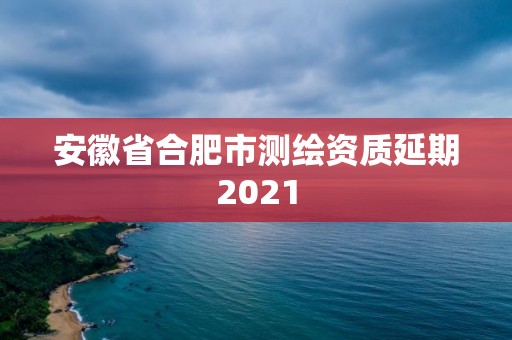 安徽省合肥市測繪資質(zhì)延期2021