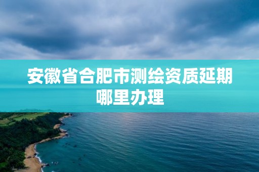 安徽省合肥市測繪資質(zhì)延期哪里辦理