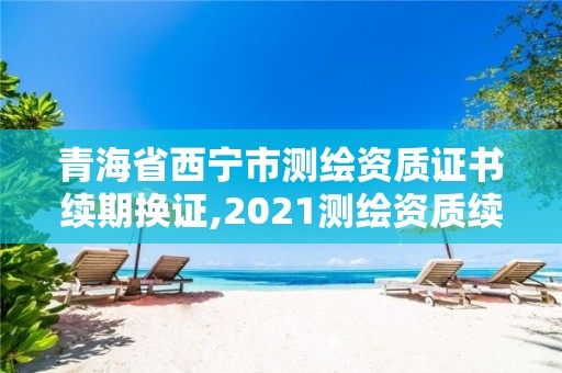 青海省西寧市測(cè)繪資質(zhì)證書續(xù)期換證,2021測(cè)繪資質(zhì)續(xù)期。