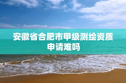 安徽省合肥市甲級測繪資質申請難嗎