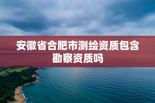 安徽省合肥市測繪資質(zhì)包含勘察資質(zhì)嗎