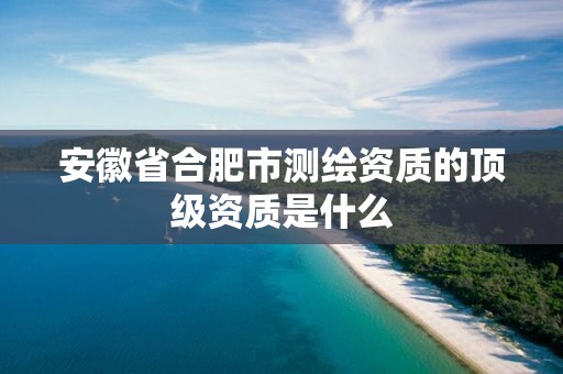 安徽省合肥市測繪資質的頂級資質是什么