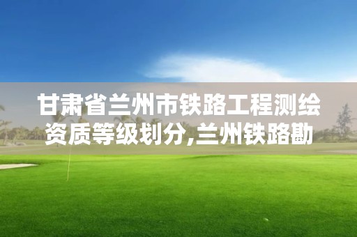 甘肅省蘭州市鐵路工程測繪資質等級劃分,蘭州鐵路勘查設計院。