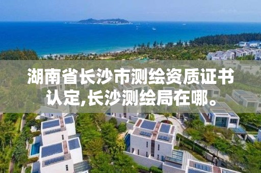 湖南省長沙市測繪資質證書認定,長沙測繪局在哪。