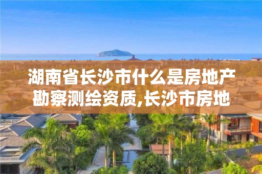 湖南省長沙市什么是房地產勘察測繪資質,長沙市房地產測繪隊屬于哪里管。