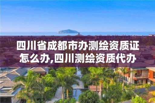 四川省成都市辦測繪資質證怎么辦,四川測繪資質代辦。