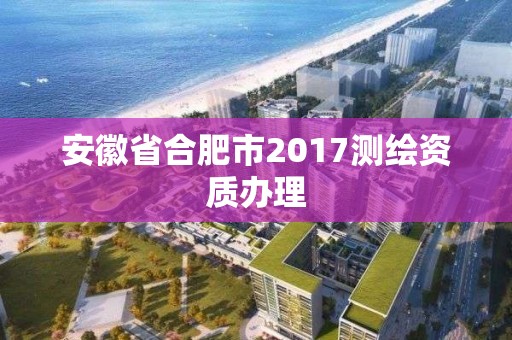 安徽省合肥市2017測繪資質(zhì)辦理