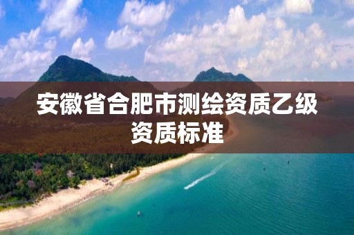 安徽省合肥市測繪資質(zhì)乙級資質(zhì)標(biāo)準(zhǔn)