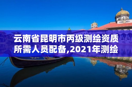 云南省昆明市丙級測繪資質所需人員配備,2021年測繪資質丙級申報條件。