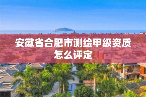 安徽省合肥市測(cè)繪甲級(jí)資質(zhì)怎么評(píng)定