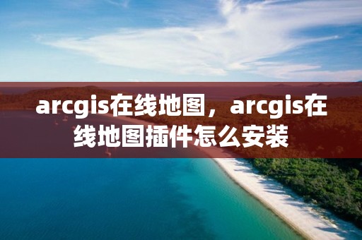 arcgis在線地圖，arcgis在線地圖插件怎么安裝