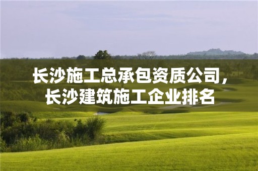 長沙施工總承包資質公司，長沙建筑施工企業排名