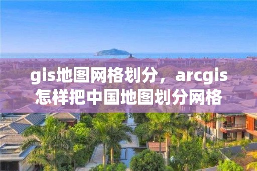 gis地圖網格劃分，arcgis怎樣把中國地圖劃分網格