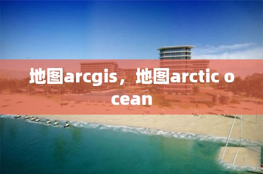 地圖arcgis，地圖arctic ocean