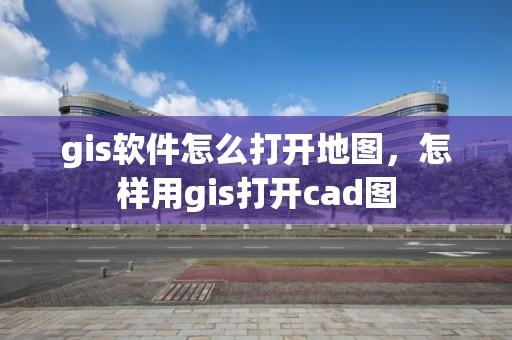 gis軟件怎么打開地圖，怎樣用gis打開cad圖