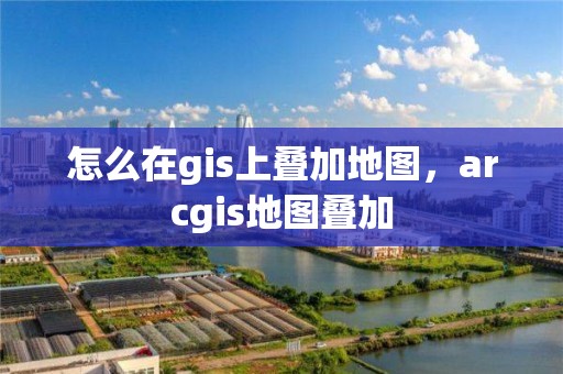 怎么在gis上疊加地圖，arcgis地圖疊加