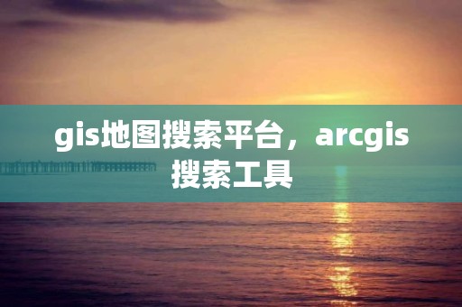 gis地圖搜索平臺，arcgis搜索工具